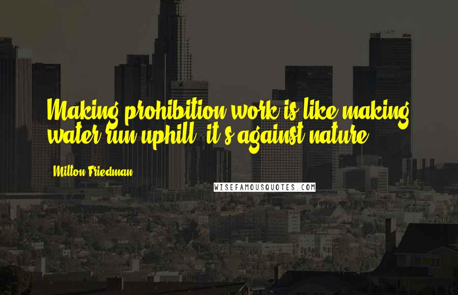 Milton Friedman Quotes: Making prohibition work is like making water run uphill; it's against nature.