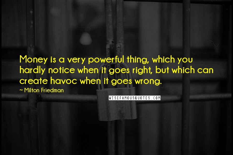 Milton Friedman Quotes: Money is a very powerful thing, which you hardly notice when it goes right, but which can create havoc when it goes wrong.