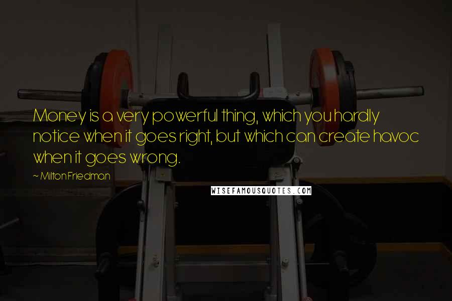 Milton Friedman Quotes: Money is a very powerful thing, which you hardly notice when it goes right, but which can create havoc when it goes wrong.