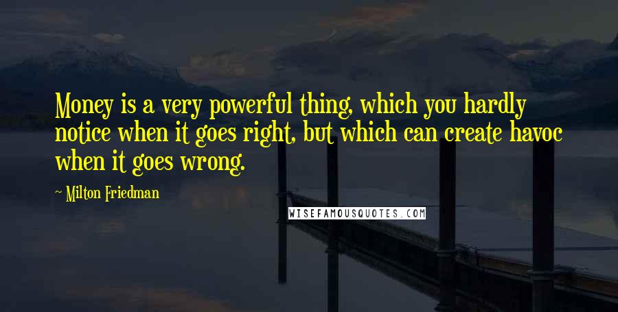 Milton Friedman Quotes: Money is a very powerful thing, which you hardly notice when it goes right, but which can create havoc when it goes wrong.