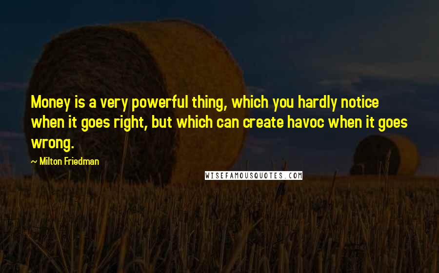 Milton Friedman Quotes: Money is a very powerful thing, which you hardly notice when it goes right, but which can create havoc when it goes wrong.