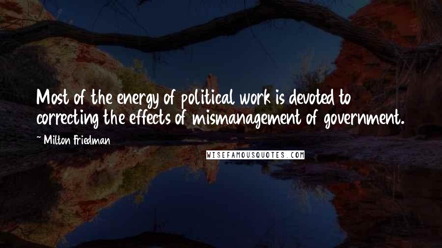 Milton Friedman Quotes: Most of the energy of political work is devoted to correcting the effects of mismanagement of government.