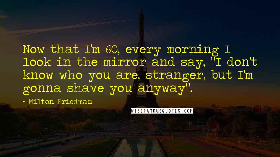 Milton Friedman Quotes: Now that I'm 60, every morning I look in the mirror and say, "I don't know who you are, stranger, but I'm gonna shave you anyway".