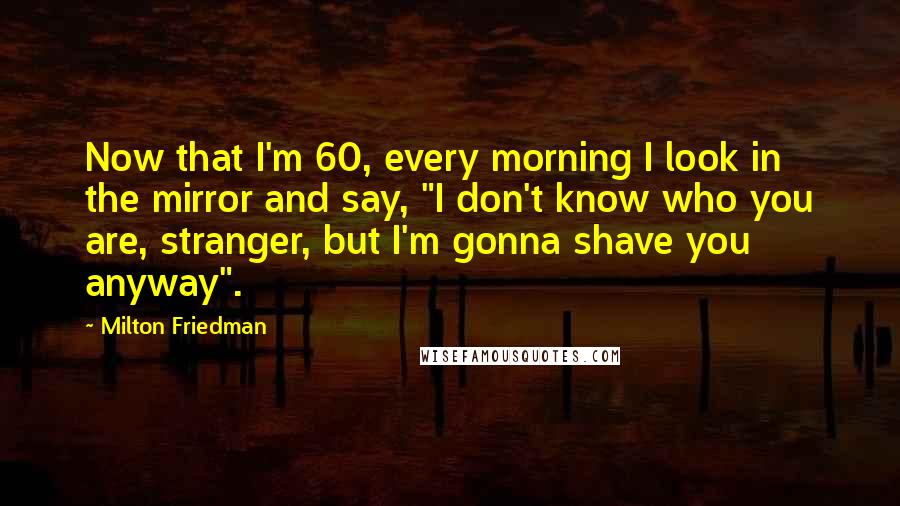 Milton Friedman Quotes: Now that I'm 60, every morning I look in the mirror and say, "I don't know who you are, stranger, but I'm gonna shave you anyway".