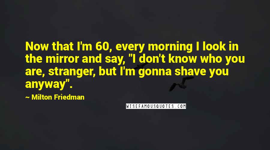 Milton Friedman Quotes: Now that I'm 60, every morning I look in the mirror and say, "I don't know who you are, stranger, but I'm gonna shave you anyway".