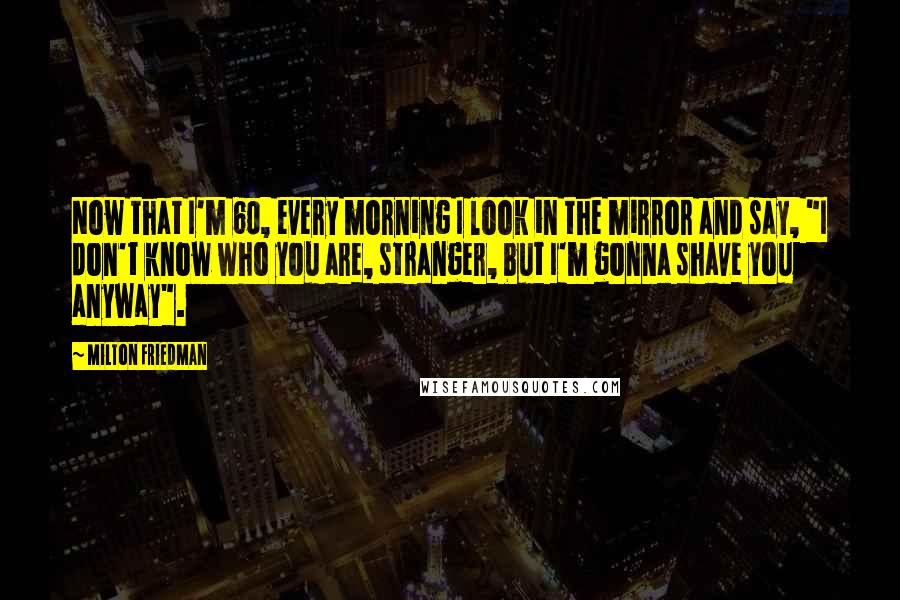 Milton Friedman Quotes: Now that I'm 60, every morning I look in the mirror and say, "I don't know who you are, stranger, but I'm gonna shave you anyway".