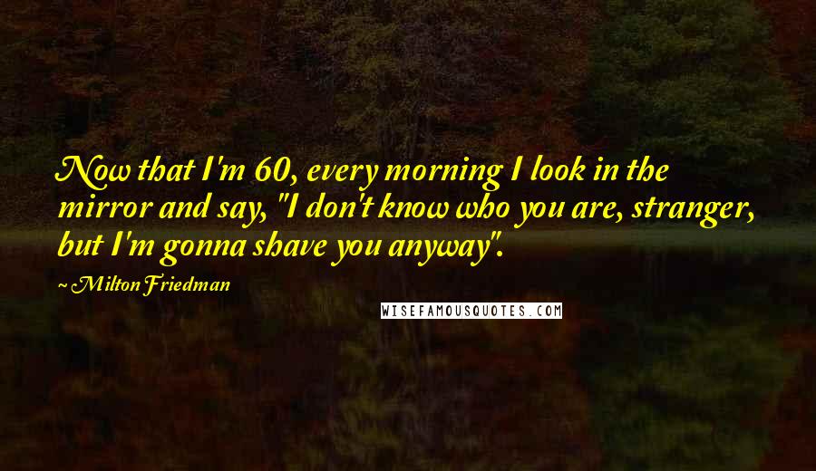 Milton Friedman Quotes: Now that I'm 60, every morning I look in the mirror and say, "I don't know who you are, stranger, but I'm gonna shave you anyway".