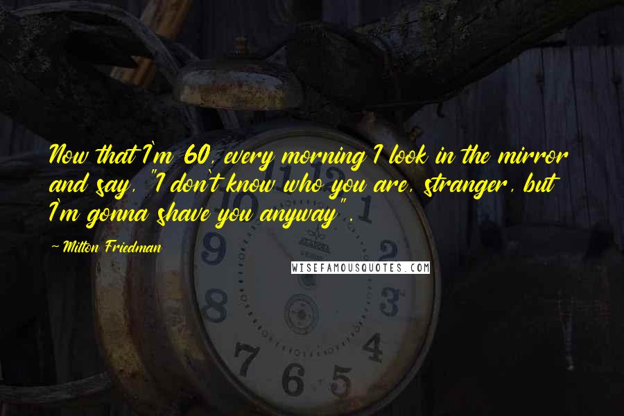Milton Friedman Quotes: Now that I'm 60, every morning I look in the mirror and say, "I don't know who you are, stranger, but I'm gonna shave you anyway".