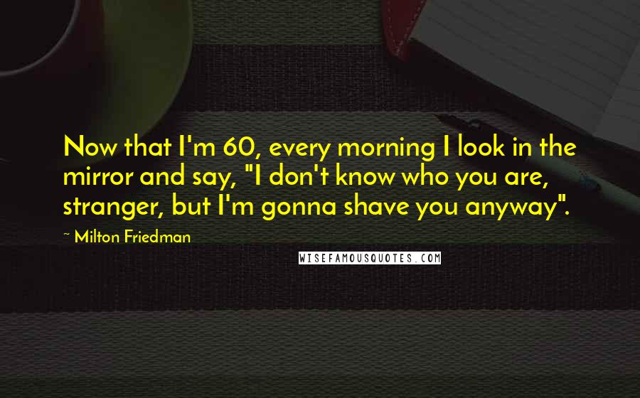 Milton Friedman Quotes: Now that I'm 60, every morning I look in the mirror and say, "I don't know who you are, stranger, but I'm gonna shave you anyway".