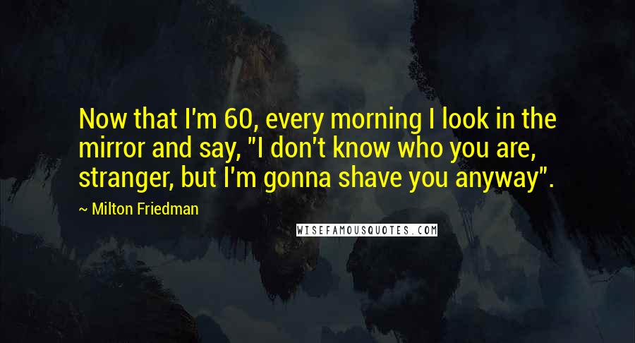 Milton Friedman Quotes: Now that I'm 60, every morning I look in the mirror and say, "I don't know who you are, stranger, but I'm gonna shave you anyway".