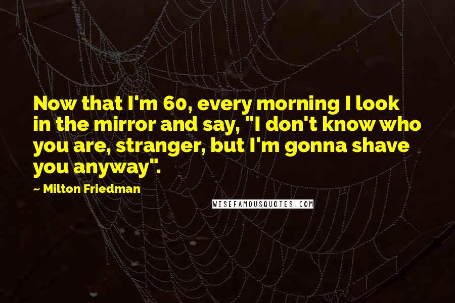 Milton Friedman Quotes: Now that I'm 60, every morning I look in the mirror and say, "I don't know who you are, stranger, but I'm gonna shave you anyway".