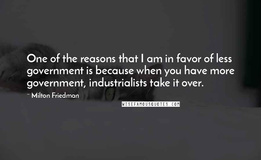 Milton Friedman Quotes: One of the reasons that I am in favor of less government is because when you have more government, industrialists take it over.