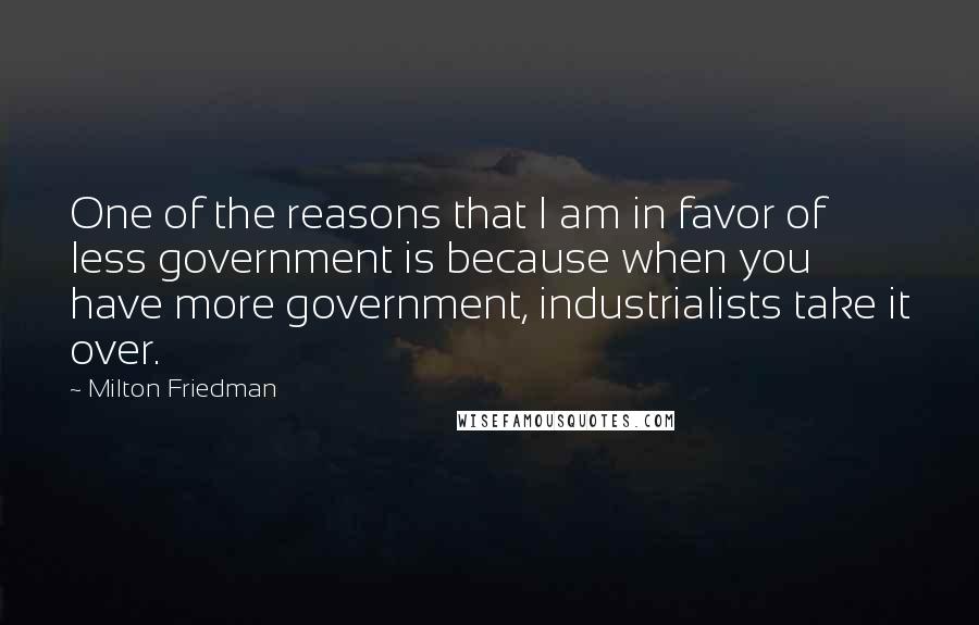 Milton Friedman Quotes: One of the reasons that I am in favor of less government is because when you have more government, industrialists take it over.