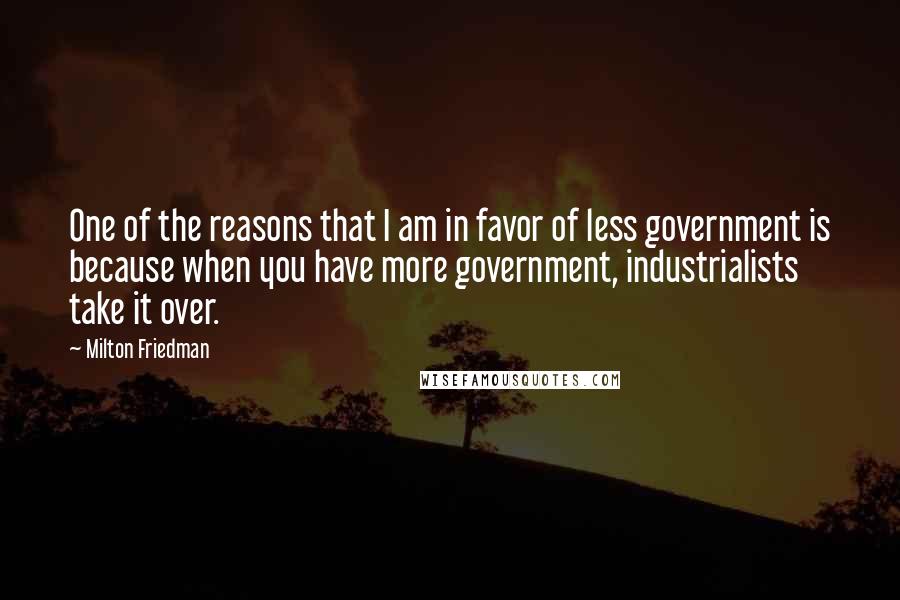 Milton Friedman Quotes: One of the reasons that I am in favor of less government is because when you have more government, industrialists take it over.