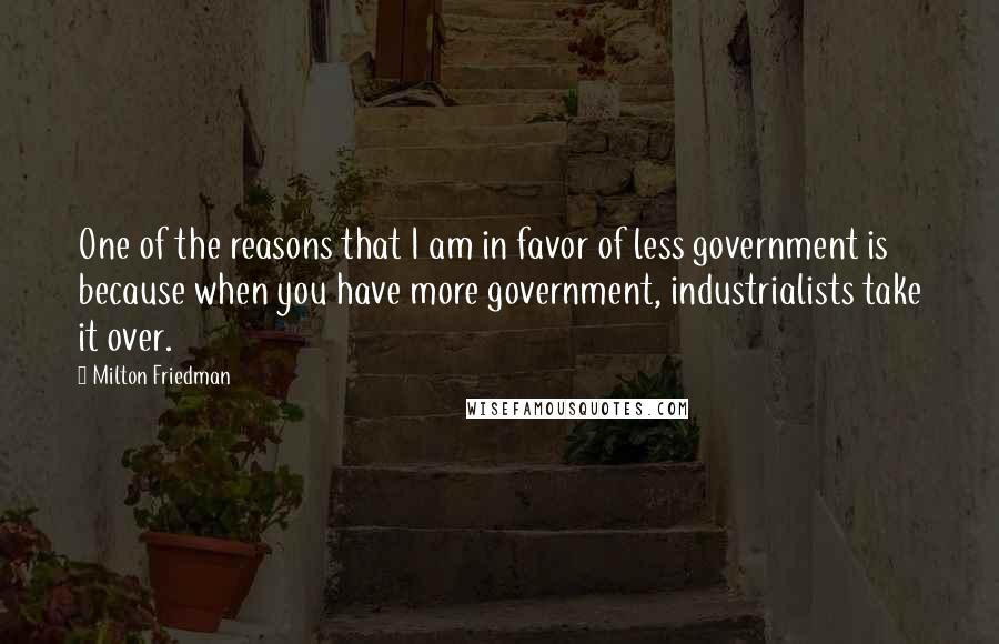 Milton Friedman Quotes: One of the reasons that I am in favor of less government is because when you have more government, industrialists take it over.