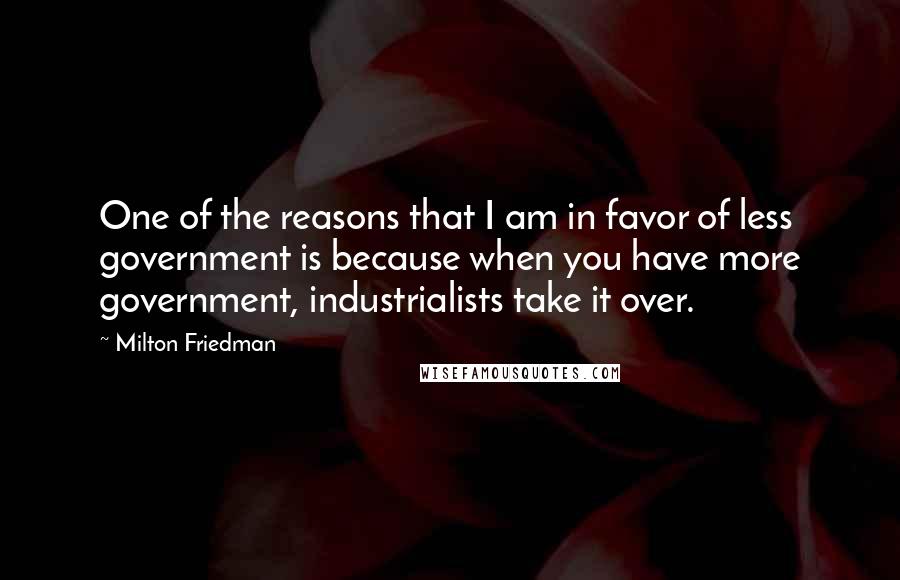 Milton Friedman Quotes: One of the reasons that I am in favor of less government is because when you have more government, industrialists take it over.