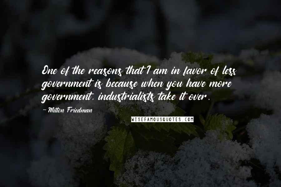 Milton Friedman Quotes: One of the reasons that I am in favor of less government is because when you have more government, industrialists take it over.