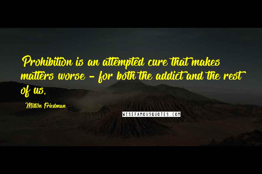 Milton Friedman Quotes: Prohibition is an attempted cure that makes matters worse - for both the addict and the rest of us.