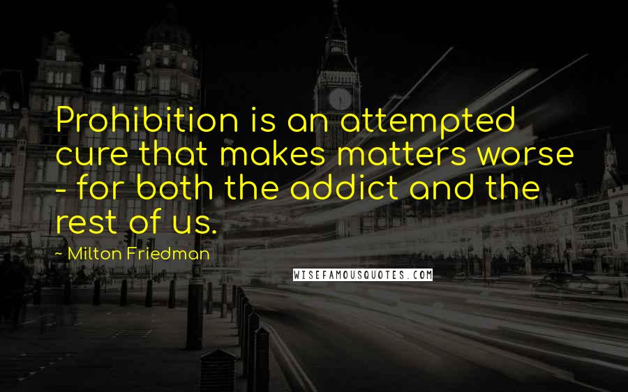 Milton Friedman Quotes: Prohibition is an attempted cure that makes matters worse - for both the addict and the rest of us.