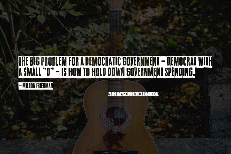 Milton Friedman Quotes: The big problem for a democratic government - democrat with a small "d" - is how to hold down government spending.