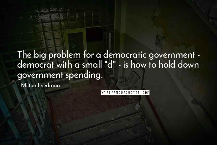 Milton Friedman Quotes: The big problem for a democratic government - democrat with a small "d" - is how to hold down government spending.