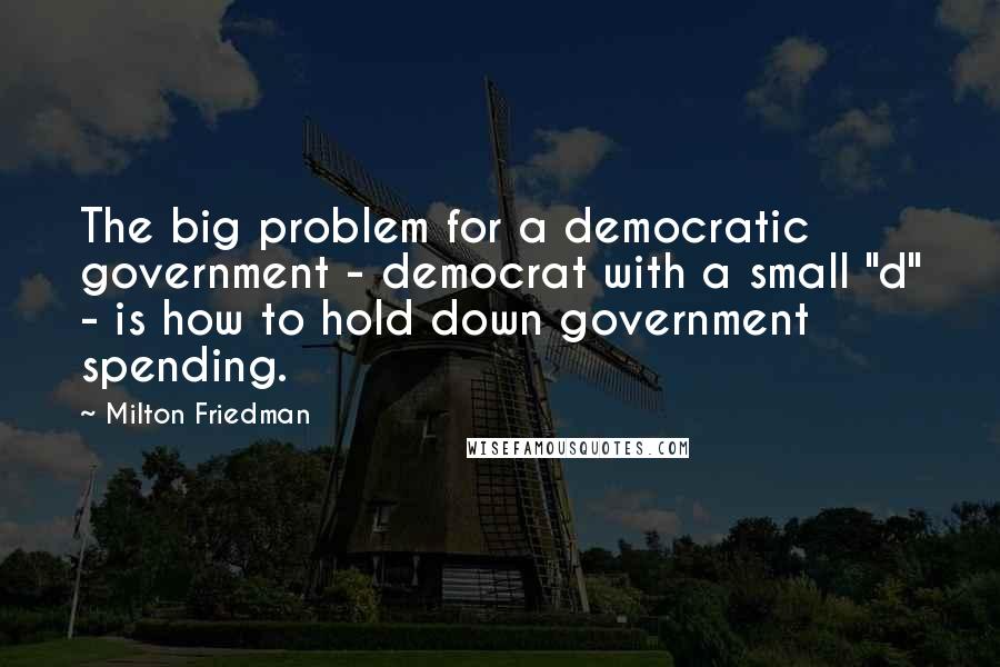 Milton Friedman Quotes: The big problem for a democratic government - democrat with a small "d" - is how to hold down government spending.