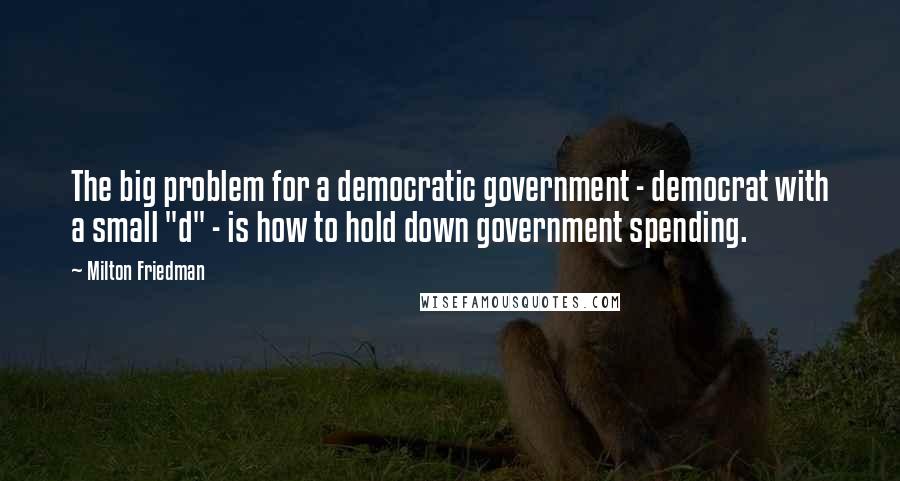 Milton Friedman Quotes: The big problem for a democratic government - democrat with a small "d" - is how to hold down government spending.