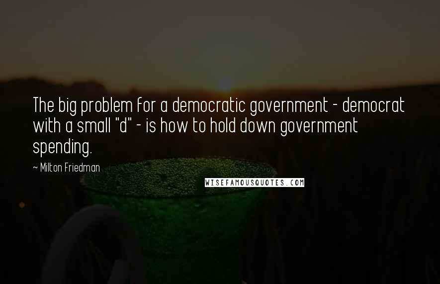 Milton Friedman Quotes: The big problem for a democratic government - democrat with a small "d" - is how to hold down government spending.