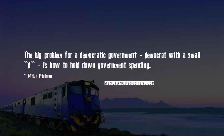 Milton Friedman Quotes: The big problem for a democratic government - democrat with a small "d" - is how to hold down government spending.