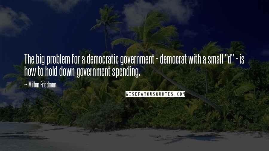 Milton Friedman Quotes: The big problem for a democratic government - democrat with a small "d" - is how to hold down government spending.