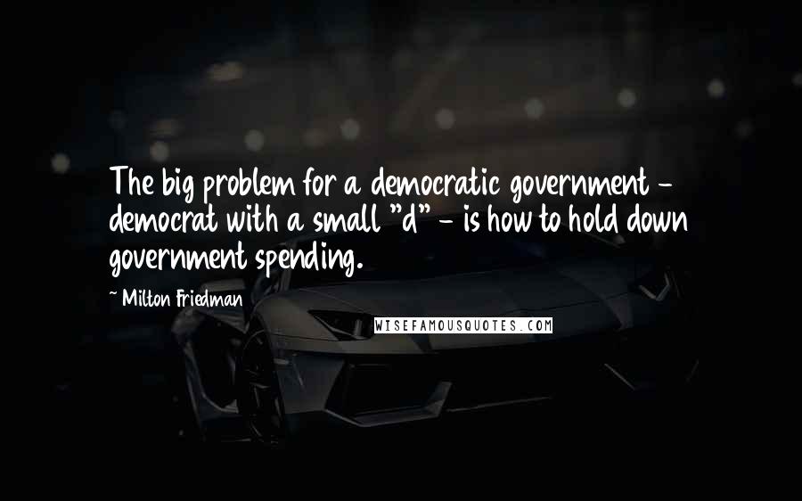 Milton Friedman Quotes: The big problem for a democratic government - democrat with a small "d" - is how to hold down government spending.