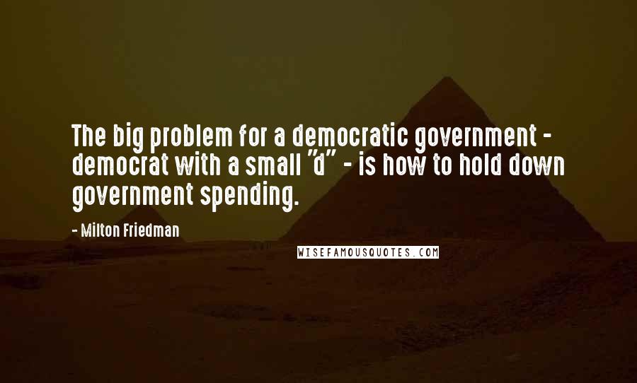 Milton Friedman Quotes: The big problem for a democratic government - democrat with a small "d" - is how to hold down government spending.