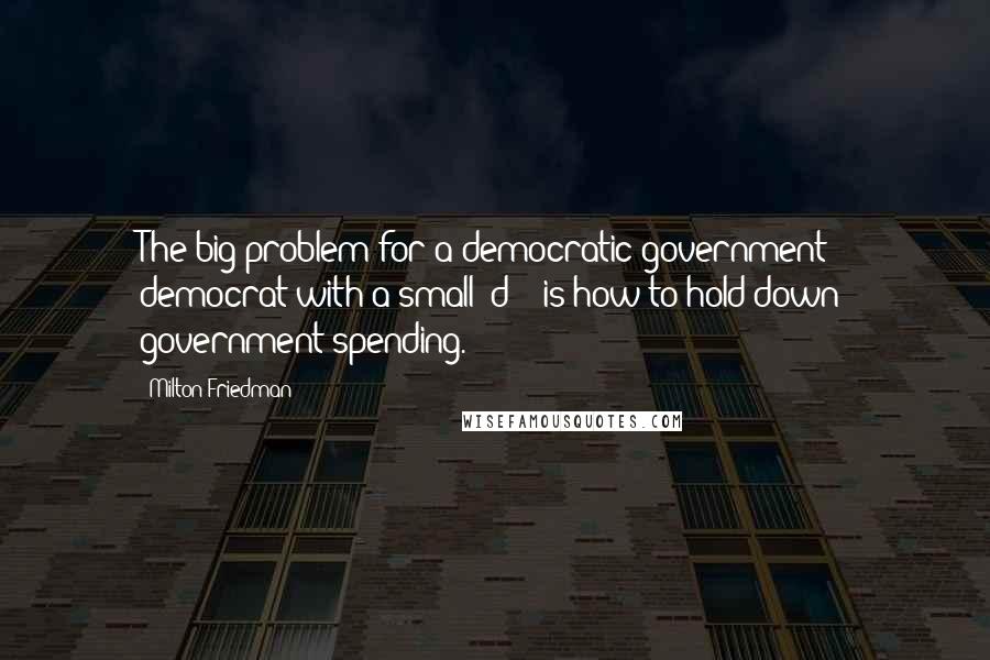 Milton Friedman Quotes: The big problem for a democratic government - democrat with a small "d" - is how to hold down government spending.