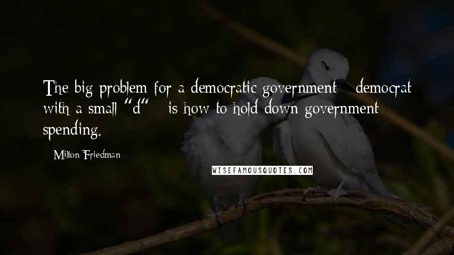 Milton Friedman Quotes: The big problem for a democratic government - democrat with a small "d" - is how to hold down government spending.