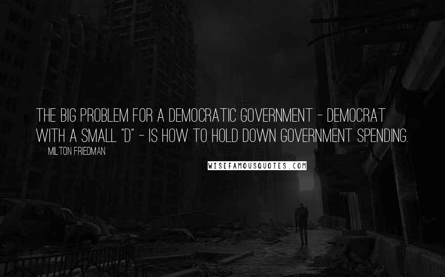 Milton Friedman Quotes: The big problem for a democratic government - democrat with a small "d" - is how to hold down government spending.