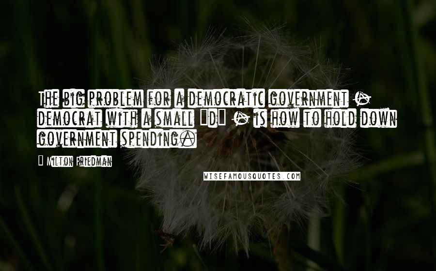 Milton Friedman Quotes: The big problem for a democratic government - democrat with a small "d" - is how to hold down government spending.