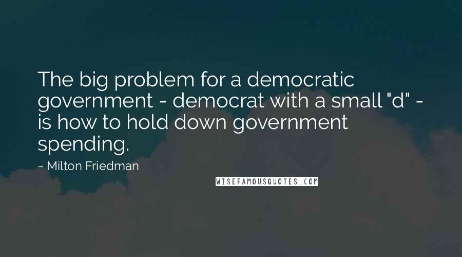 Milton Friedman Quotes: The big problem for a democratic government - democrat with a small "d" - is how to hold down government spending.