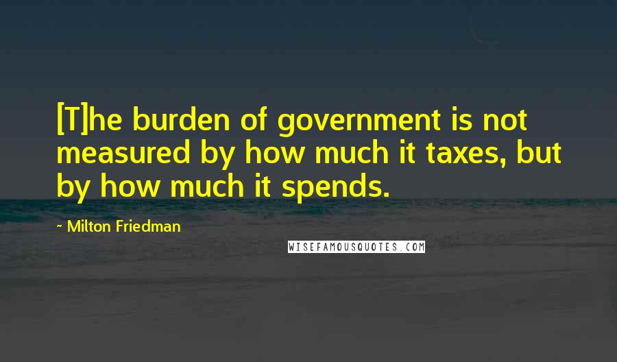 Milton Friedman Quotes: [T]he burden of government is not measured by how much it taxes, but by how much it spends.