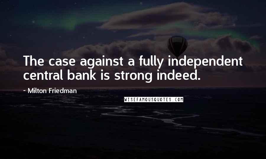 Milton Friedman Quotes: The case against a fully independent central bank is strong indeed.