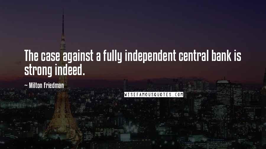 Milton Friedman Quotes: The case against a fully independent central bank is strong indeed.
