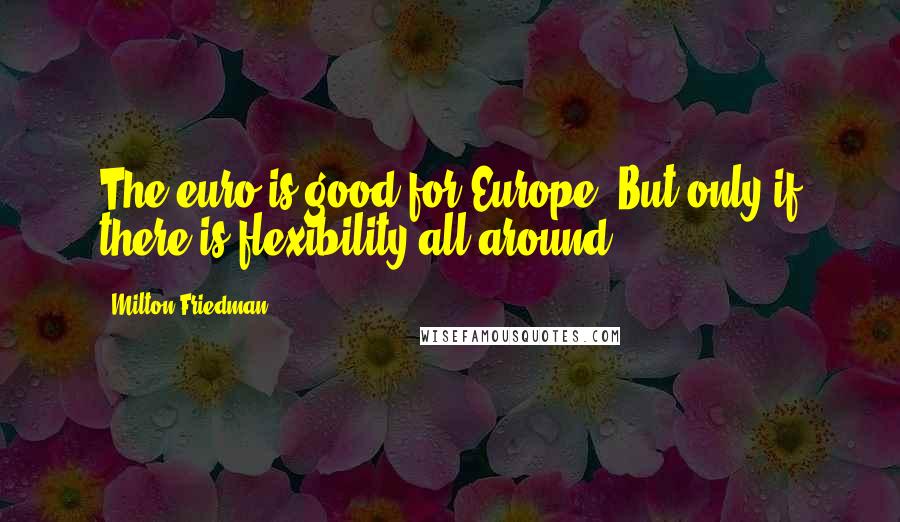 Milton Friedman Quotes: The euro is good for Europe. But only if there is flexibility all around.
