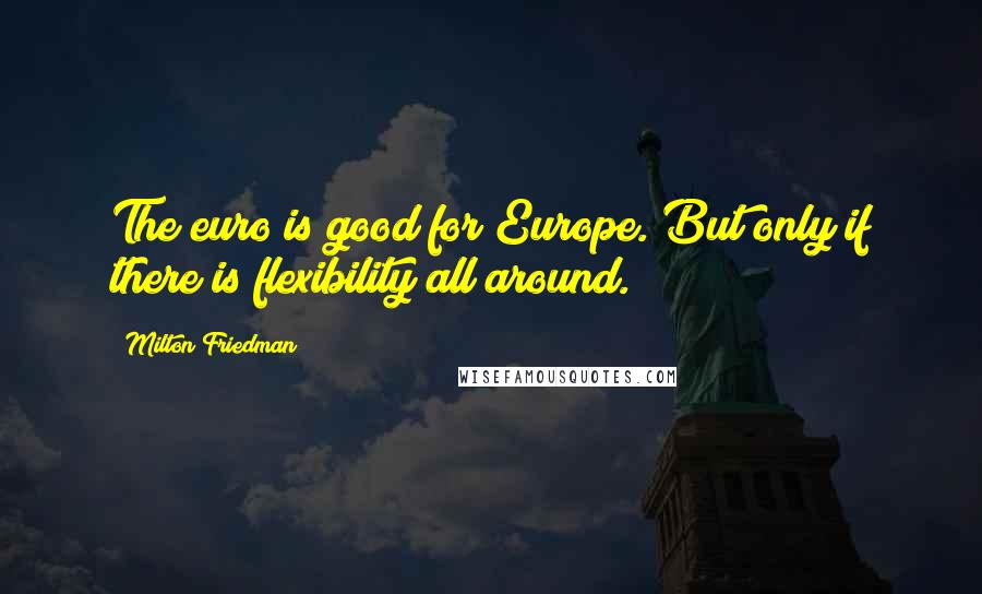 Milton Friedman Quotes: The euro is good for Europe. But only if there is flexibility all around.