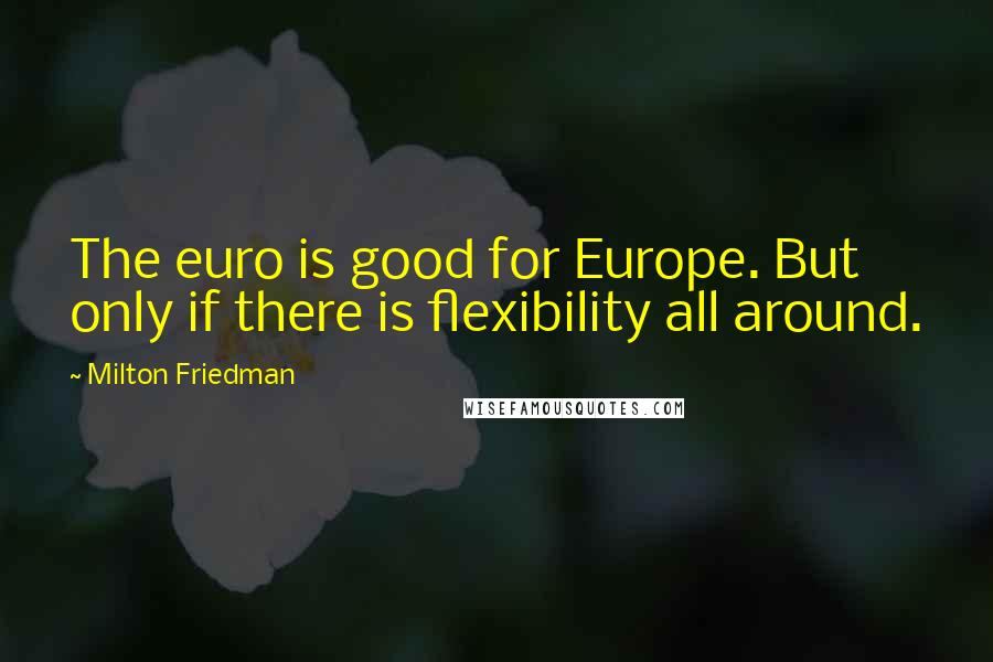 Milton Friedman Quotes: The euro is good for Europe. But only if there is flexibility all around.