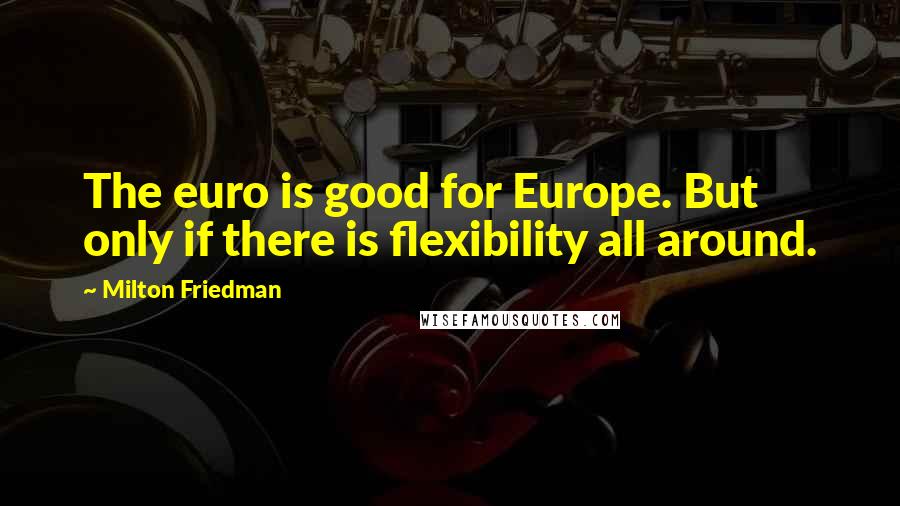 Milton Friedman Quotes: The euro is good for Europe. But only if there is flexibility all around.