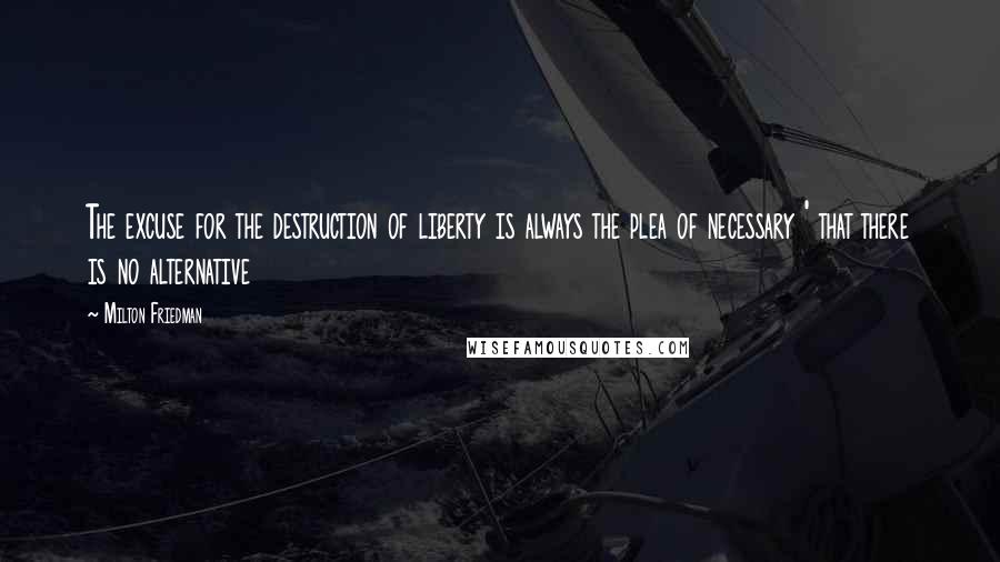 Milton Friedman Quotes: The excuse for the destruction of liberty is always the plea of necessary ' that there is no alternative