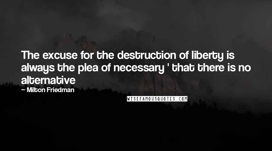 Milton Friedman Quotes: The excuse for the destruction of liberty is always the plea of necessary ' that there is no alternative