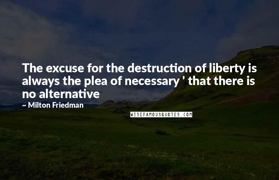Milton Friedman Quotes: The excuse for the destruction of liberty is always the plea of necessary ' that there is no alternative
