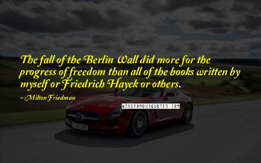 Milton Friedman Quotes: The fall of the Berlin Wall did more for the progress of freedom than all of the books written by myself or Friedrich Hayek or others.