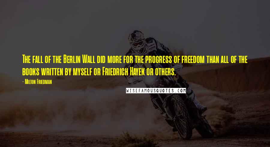 Milton Friedman Quotes: The fall of the Berlin Wall did more for the progress of freedom than all of the books written by myself or Friedrich Hayek or others.