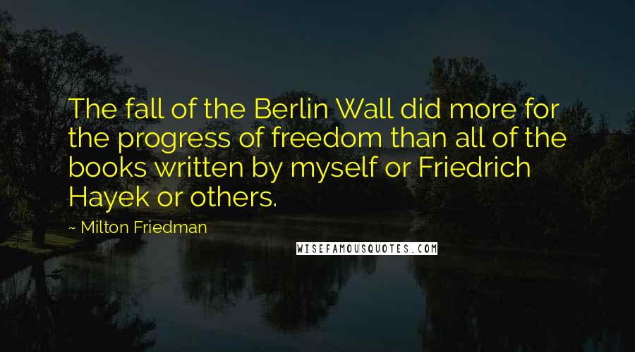 Milton Friedman Quotes: The fall of the Berlin Wall did more for the progress of freedom than all of the books written by myself or Friedrich Hayek or others.